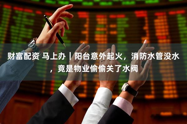 财富配资 马上办｜阳台意外起火，消防水管没水，竟是物业偷偷关了水阀