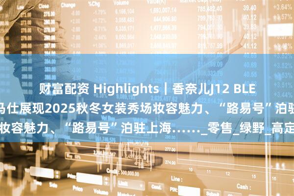 财富配资 Highlights｜香奈儿J12 BLEU庆典闪耀香港尖沙咀、爱马仕展现2025秋冬女装秀场妆容魅力、“路易号”泊驻上海……_零售_绿野_高定