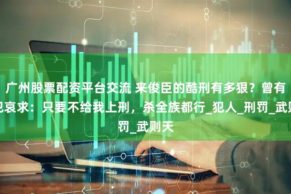 广州股票配资平台交流 来俊臣的酷刑有多狠？曾有女犯哀求：只要不给我上刑，杀全族都行_犯人_刑罚_武则天