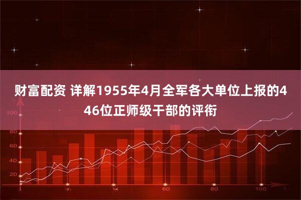 财富配资 详解1955年4月全军各大单位上报的446位正师级干部的评衔
