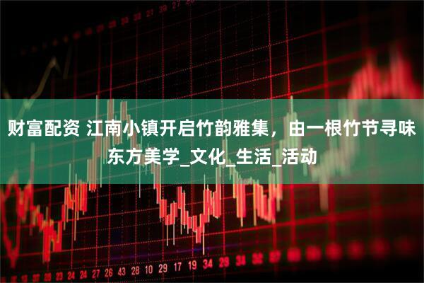 财富配资 江南小镇开启竹韵雅集，由一根竹节寻味东方美学_文化_生活_活动
