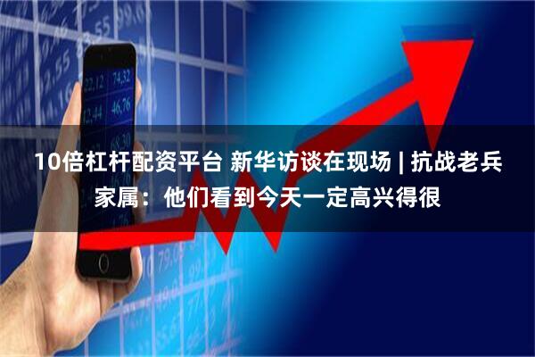 10倍杠杆配资平台 新华访谈在现场 | 抗战老兵家属：他们看到今天一定高兴得很