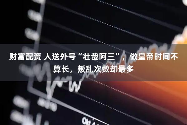 财富配资 人送外号“壮哉阿三”，做皇帝时间不算长，叛乱次数却最多