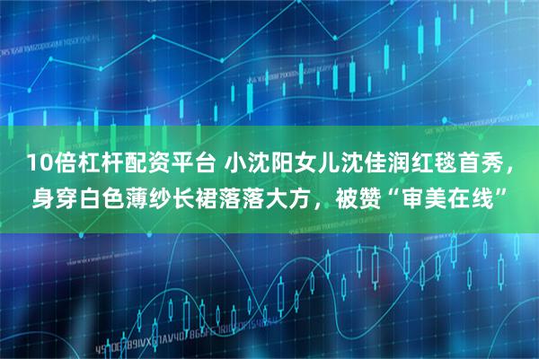 10倍杠杆配资平台 小沈阳女儿沈佳润红毯首秀，身穿白色薄纱长裙落落大方，被赞“审美在线”