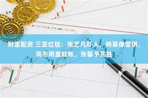 财富配资 三亚红毯：张艺凡吓人，杨幂像雪饼，周冬雨盖蚊帐，张馨予完胜