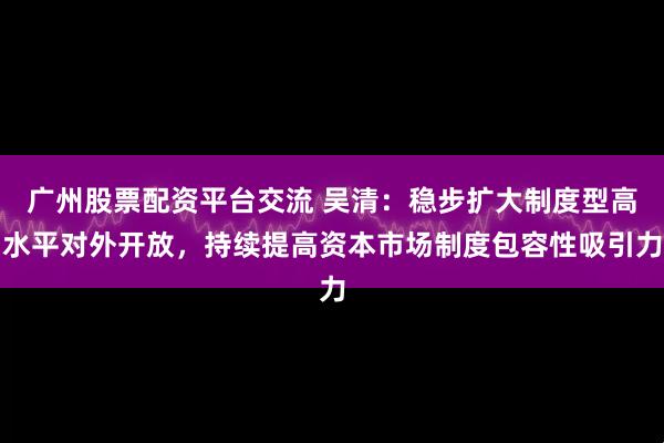 广州股票配资平台交流 吴清：稳步扩大制度型高水平对外开放，持续提高资本市场制度包容性吸引力