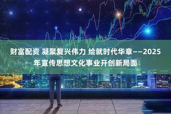财富配资 凝聚复兴伟力 绘就时代华章——2025年宣传思想文化事业开创新局面