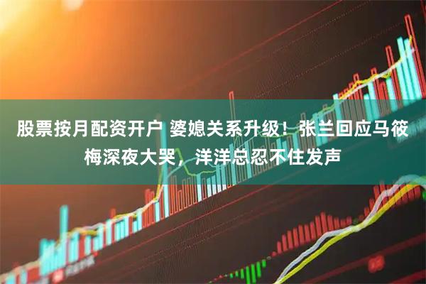 股票按月配资开户 婆媳关系升级！张兰回应马筱梅深夜大哭，洋洋总忍不住发声