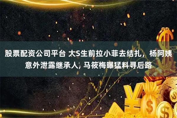 股票配资公司平台 大S生前拉小菲去结扎，杨阿姨意外泄露继承人, 马筱梅曝猛料寻后路