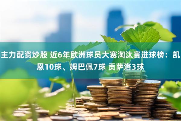 主力配资炒股 近6年欧洲球员大赛淘汰赛进球榜：凯恩10球、姆巴佩7球 贡萨洛3球